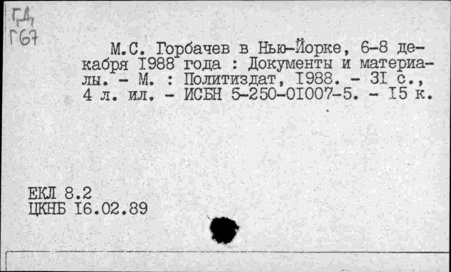 ﻿ц гст
М.С. Горбачев в Нью-Йорке, 6-8 декабря 1988 года : Документы и матерка лы. - М. : Политиздат, 1988. - 31 с., 4 л. ил. - ИСБН 5-250-01007-5. - 15 к
ЕКЯ 8.2
ЦКНБ 16.02.89